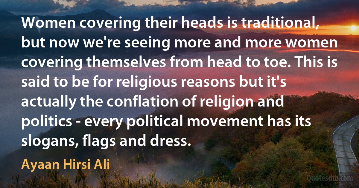 Women covering their heads is traditional, but now we're seeing more and more women covering themselves from head to toe. This is said to be for religious reasons but it's actually the conflation of religion and politics - every political movement has its slogans, flags and dress. (Ayaan Hirsi Ali)