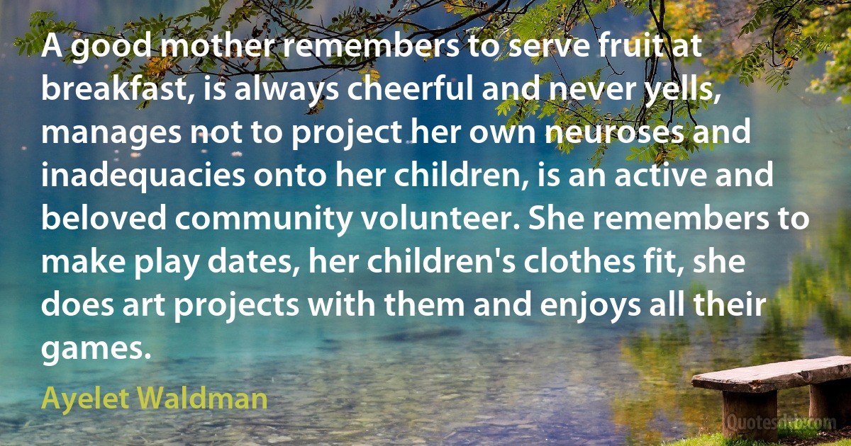 A good mother remembers to serve fruit at breakfast, is always cheerful and never yells, manages not to project her own neuroses and inadequacies onto her children, is an active and beloved community volunteer. She remembers to make play dates, her children's clothes fit, she does art projects with them and enjoys all their games. (Ayelet Waldman)