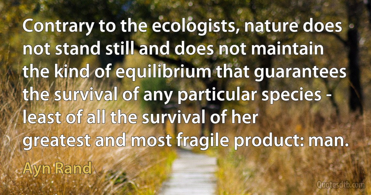 Contrary to the ecologists, nature does not stand still and does not maintain the kind of equilibrium that guarantees the survival of any particular species - least of all the survival of her greatest and most fragile product: man. (Ayn Rand)