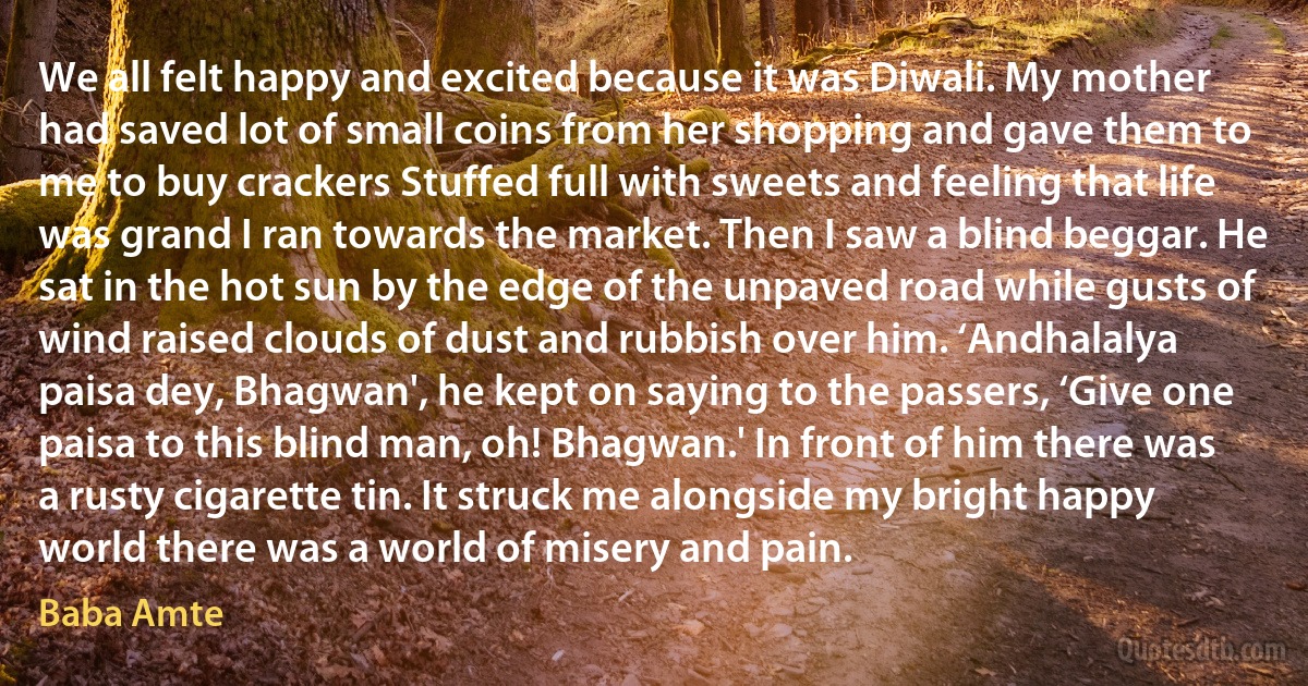 We all felt happy and excited because it was Diwali. My mother had saved lot of small coins from her shopping and gave them to me to buy crackers Stuffed full with sweets and feeling that life was grand I ran towards the market. Then I saw a blind beggar. He sat in the hot sun by the edge of the unpaved road while gusts of wind raised clouds of dust and rubbish over him. ‘Andhalalya paisa dey, Bhagwan', he kept on saying to the passers, ‘Give one paisa to this blind man, oh! Bhagwan.' In front of him there was a rusty cigarette tin. It struck me alongside my bright happy world there was a world of misery and pain. (Baba Amte)