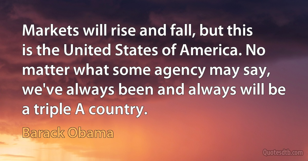 Markets will rise and fall, but this is the United States of America. No matter what some agency may say, we've always been and always will be a triple A country. (Barack Obama)