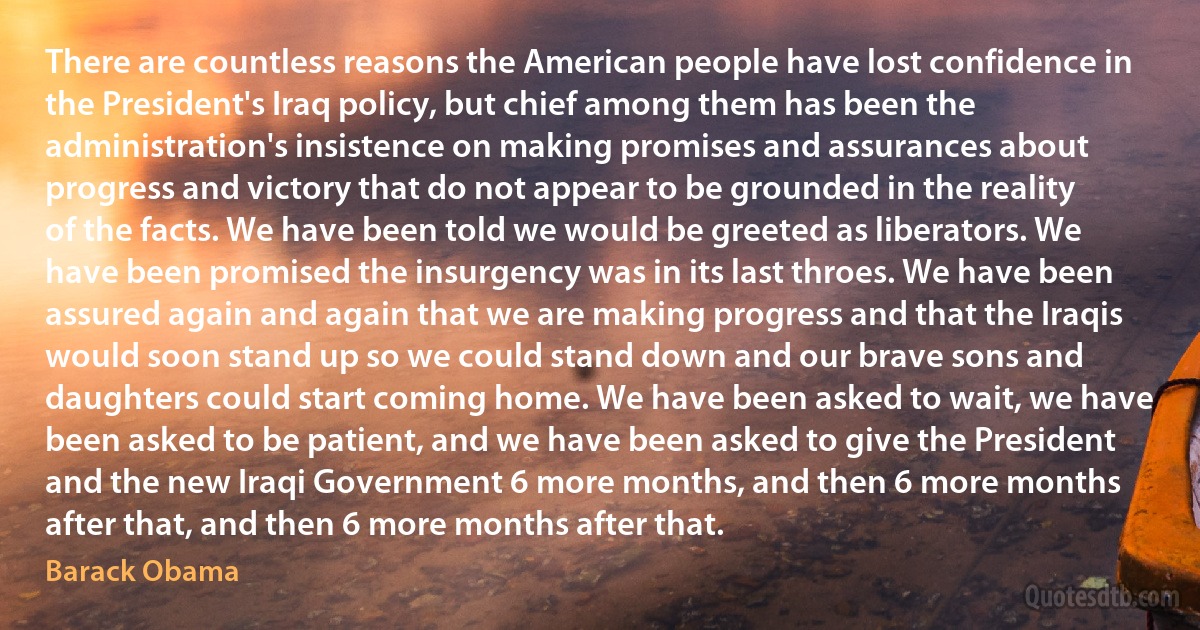 There are countless reasons the American people have lost confidence in the President's Iraq policy, but chief among them has been the administration's insistence on making promises and assurances about progress and victory that do not appear to be grounded in the reality of the facts. We have been told we would be greeted as liberators. We have been promised the insurgency was in its last throes. We have been assured again and again that we are making progress and that the Iraqis would soon stand up so we could stand down and our brave sons and daughters could start coming home. We have been asked to wait, we have been asked to be patient, and we have been asked to give the President and the new Iraqi Government 6 more months, and then 6 more months after that, and then 6 more months after that. (Barack Obama)