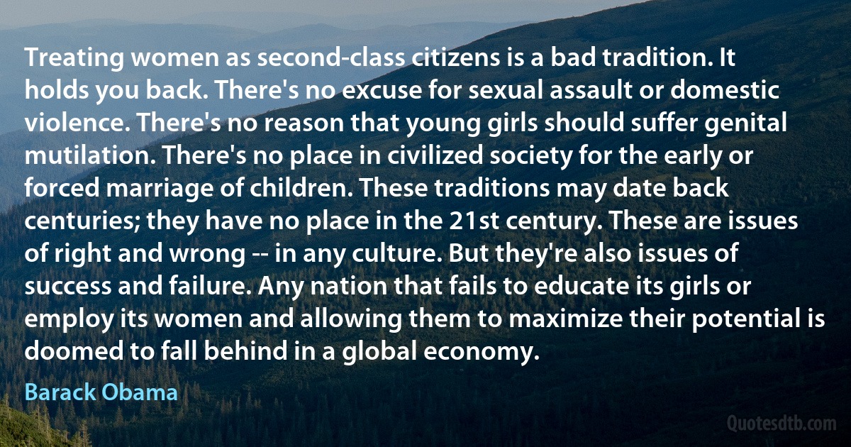 Treating women as second-class citizens is a bad tradition. It holds you back. There's no excuse for sexual assault or domestic violence. There's no reason that young girls should suffer genital mutilation. There's no place in civilized society for the early or forced marriage of children. These traditions may date back centuries; they have no place in the 21st century. These are issues of right and wrong -- in any culture. But they're also issues of success and failure. Any nation that fails to educate its girls or employ its women and allowing them to maximize their potential is doomed to fall behind in a global economy. (Barack Obama)