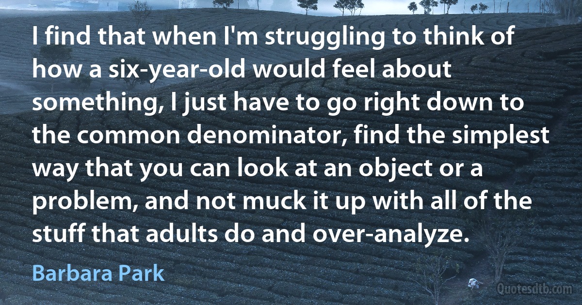 I find that when I'm struggling to think of how a six-year-old would feel about something, I just have to go right down to the common denominator, find the simplest way that you can look at an object or a problem, and not muck it up with all of the stuff that adults do and over-analyze. (Barbara Park)