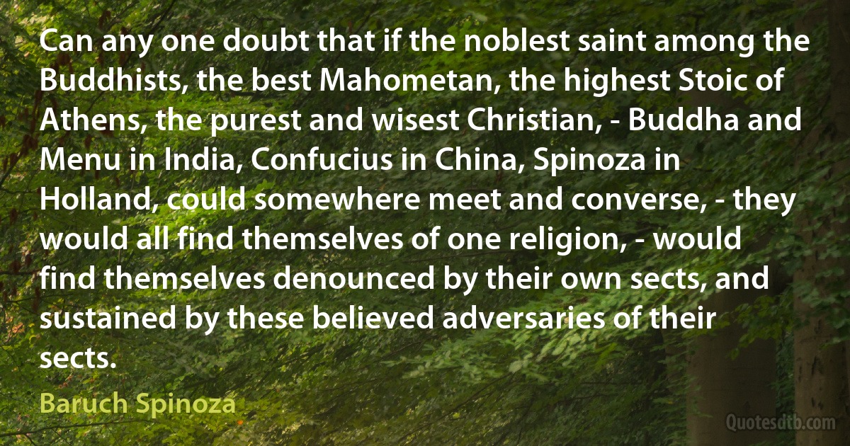 Can any one doubt that if the noblest saint among the Buddhists, the best Mahometan, the highest Stoic of Athens, the purest and wisest Christian, - Buddha and Menu in India, Confucius in China, Spinoza in Holland, could somewhere meet and converse, - they would all find themselves of one religion, - would find themselves denounced by their own sects, and sustained by these believed adversaries of their sects. (Baruch Spinoza)