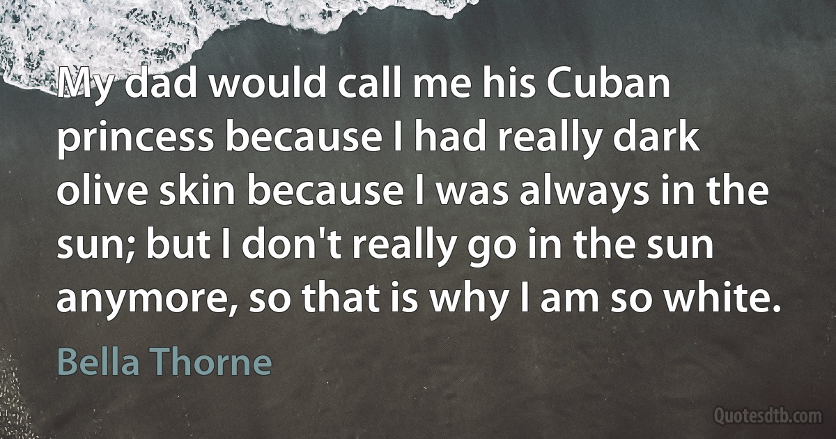 My dad would call me his Cuban princess because I had really dark olive skin because I was always in the sun; but I don't really go in the sun anymore, so that is why I am so white. (Bella Thorne)