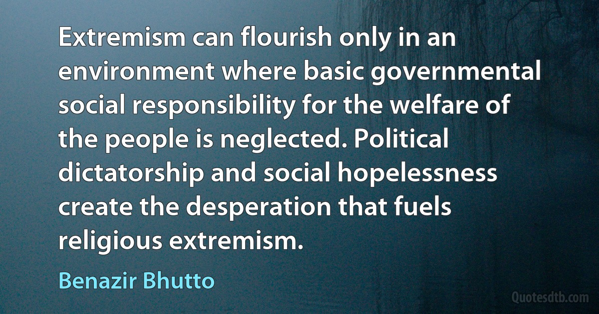 Extremism can flourish only in an environment where basic governmental social responsibility for the welfare of the people is neglected. Political dictatorship and social hopelessness create the desperation that fuels religious extremism. (Benazir Bhutto)