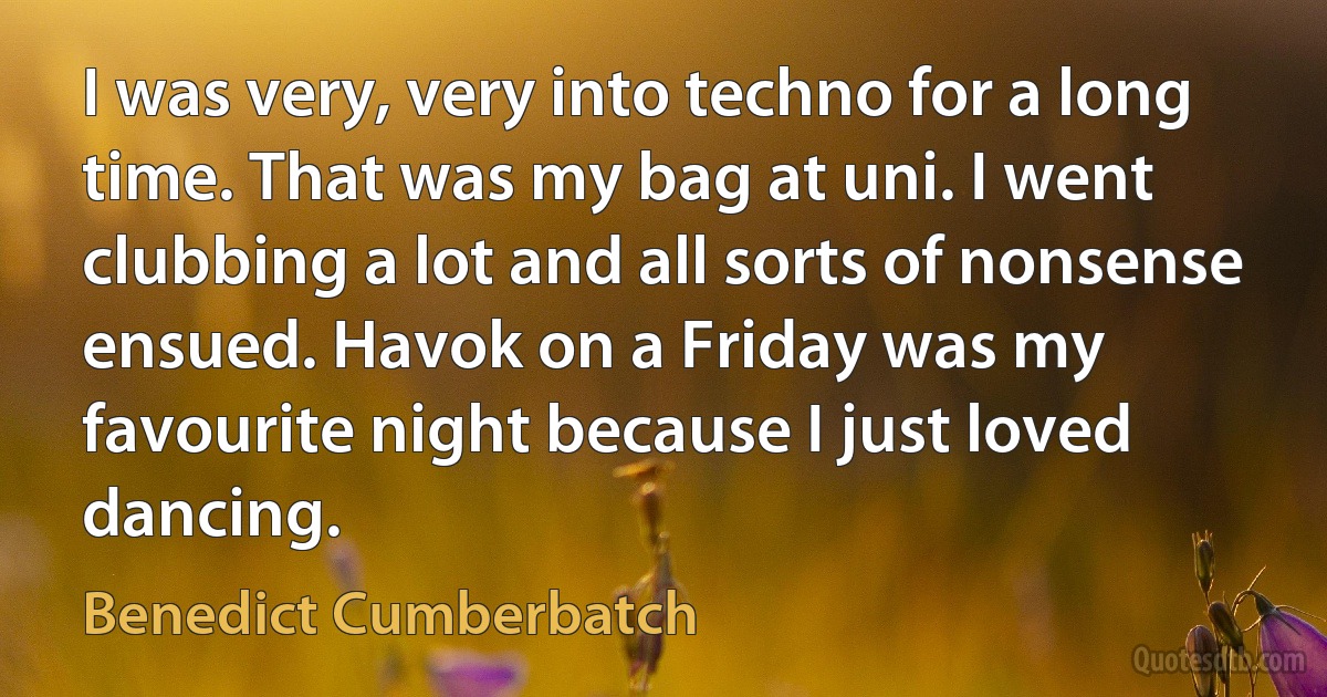 I was very, very into techno for a long time. That was my bag at uni. I went clubbing a lot and all sorts of nonsense ensued. Havok on a Friday was my favourite night because I just loved dancing. (Benedict Cumberbatch)