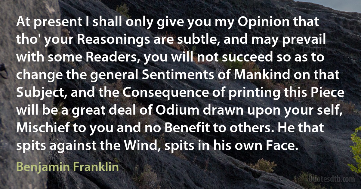 At present I shall only give you my Opinion that tho' your Reasonings are subtle, and may prevail with some Readers, you will not succeed so as to change the general Sentiments of Mankind on that Subject, and the Consequence of printing this Piece will be a great deal of Odium drawn upon your self, Mischief to you and no Benefit to others. He that spits against the Wind, spits in his own Face. (Benjamin Franklin)