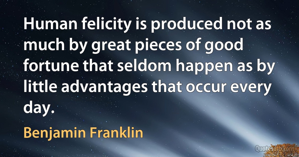 Human felicity is produced not as much by great pieces of good fortune that seldom happen as by little advantages that occur every day. (Benjamin Franklin)