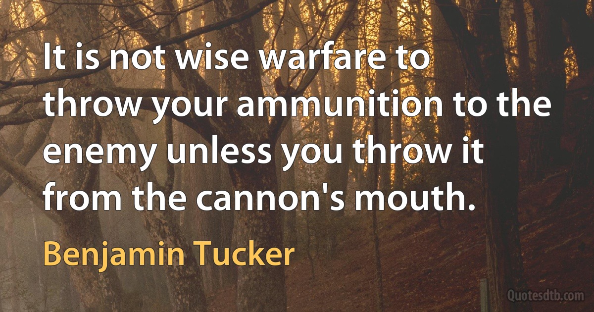 It is not wise warfare to throw your ammunition to the enemy unless you throw it from the cannon's mouth. (Benjamin Tucker)