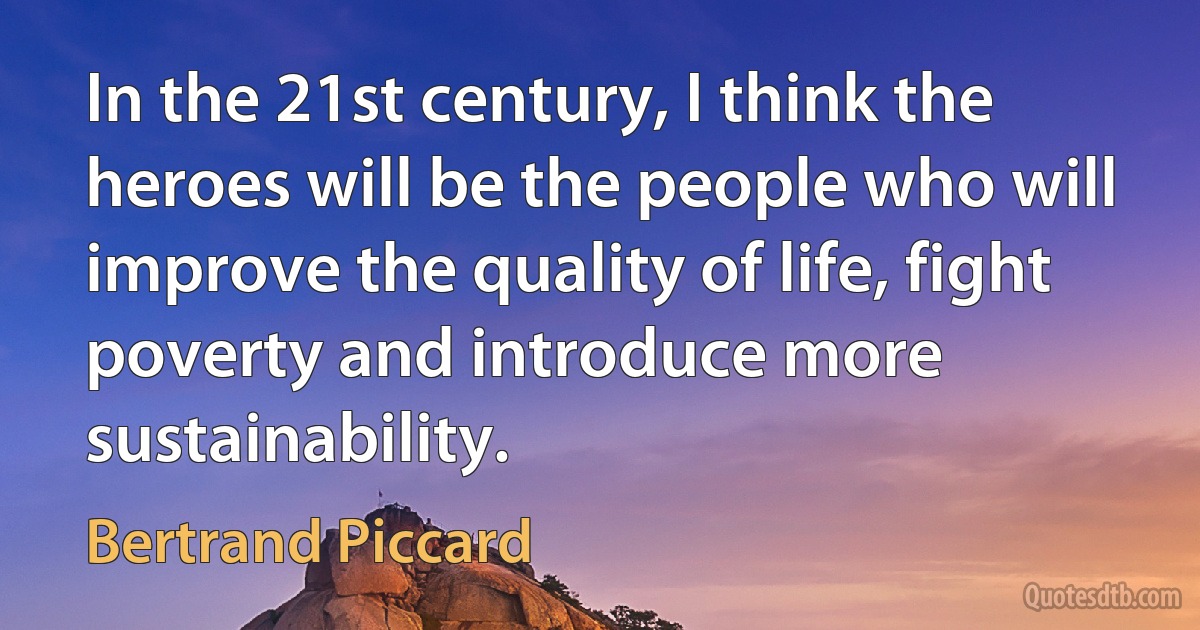 In the 21st century, I think the heroes will be the people who will improve the quality of life, fight poverty and introduce more sustainability. (Bertrand Piccard)