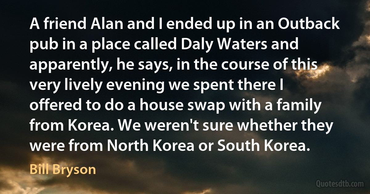 A friend Alan and I ended up in an Outback pub in a place called Daly Waters and apparently, he says, in the course of this very lively evening we spent there I offered to do a house swap with a family from Korea. We weren't sure whether they were from North Korea or South Korea. (Bill Bryson)