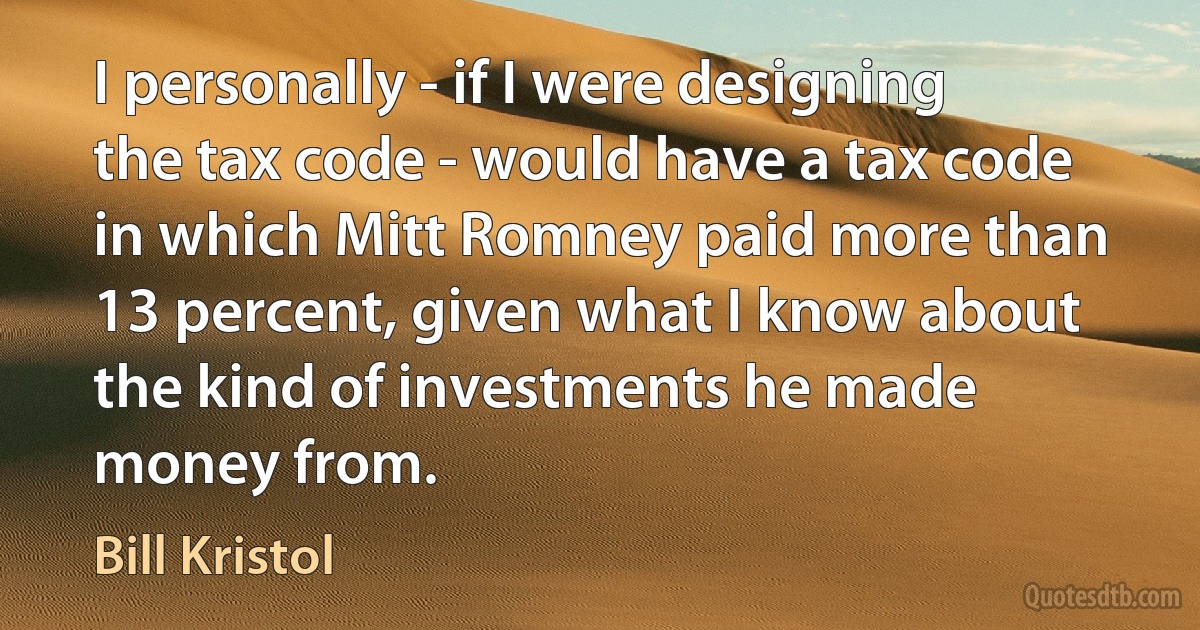 I personally - if I were designing the tax code - would have a tax code in which Mitt Romney paid more than 13 percent, given what I know about the kind of investments he made money from. (Bill Kristol)