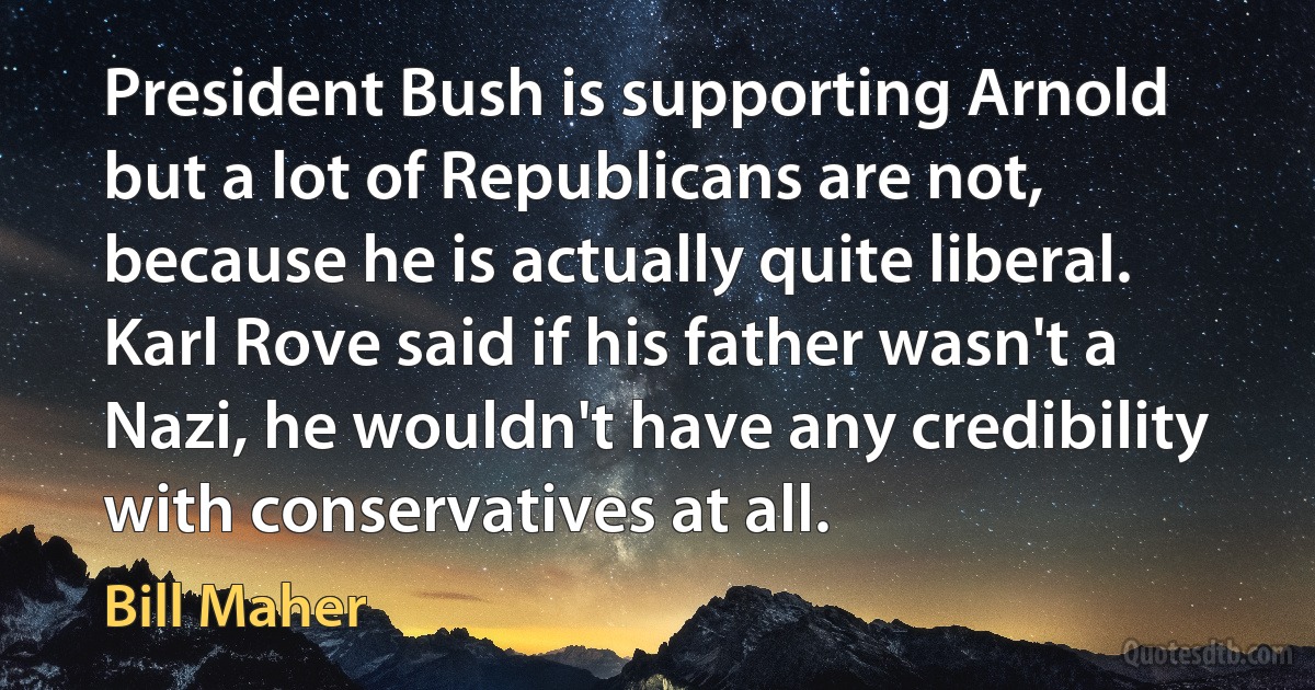 President Bush is supporting Arnold but a lot of Republicans are not, because he is actually quite liberal. Karl Rove said if his father wasn't a Nazi, he wouldn't have any credibility with conservatives at all. (Bill Maher)