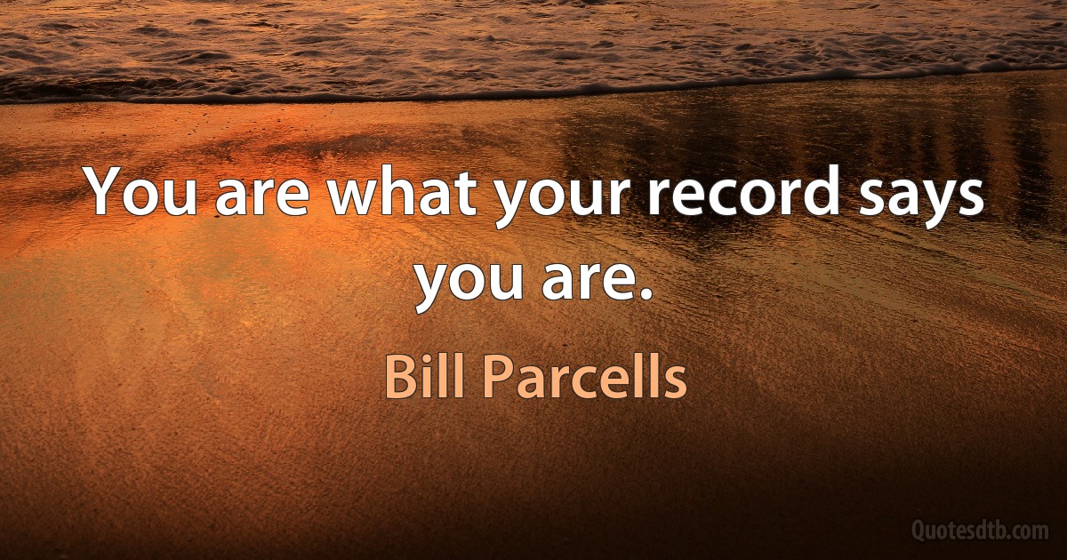 You are what your record says you are. (Bill Parcells)