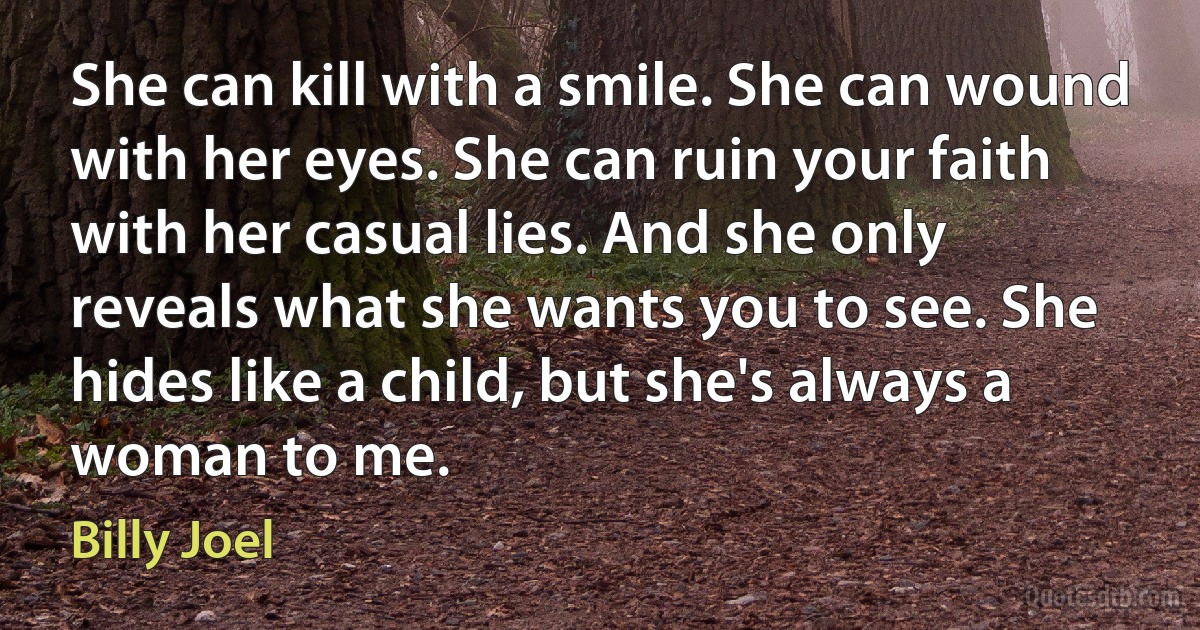 She can kill with a smile. She can wound with her eyes. She can ruin your faith with her casual lies. And she only reveals what she wants you to see. She hides like a child, but she's always a woman to me. (Billy Joel)