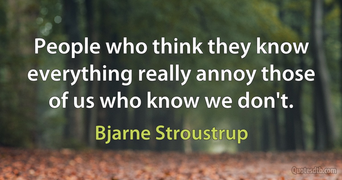 People who think they know everything really annoy those of us who know we don't. (Bjarne Stroustrup)