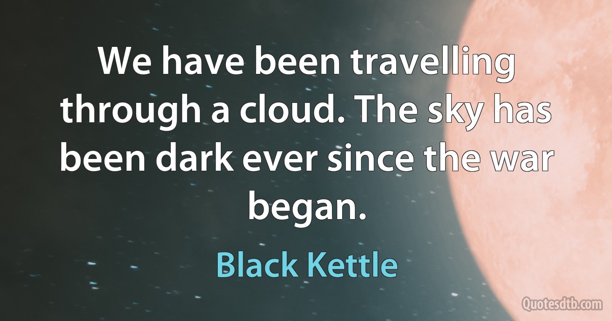 We have been travelling through a cloud. The sky has been dark ever since the war began. (Black Kettle)