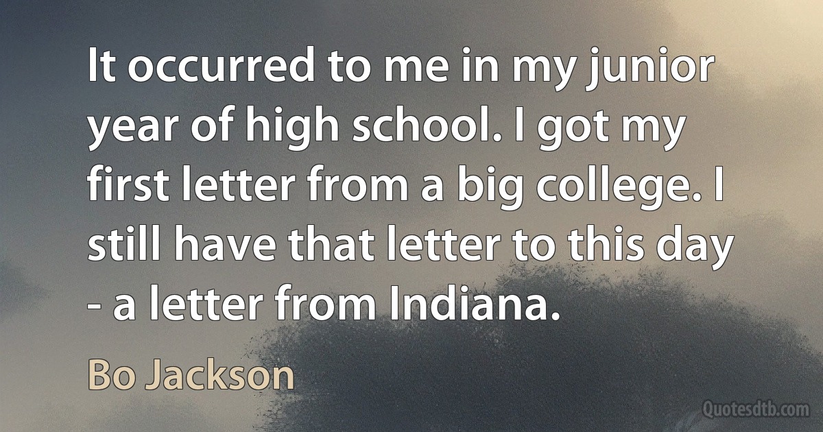 It occurred to me in my junior year of high school. I got my first letter from a big college. I still have that letter to this day - a letter from Indiana. (Bo Jackson)