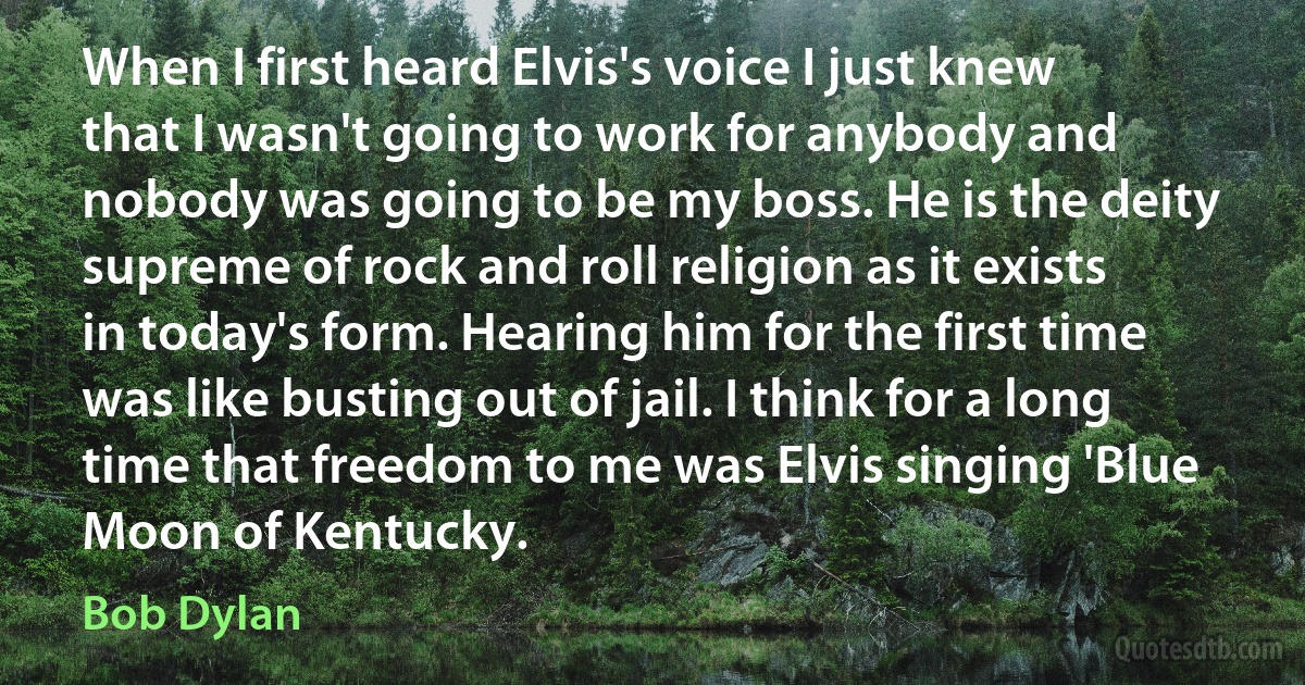 When I first heard Elvis's voice I just knew that I wasn't going to work for anybody and nobody was going to be my boss. He is the deity supreme of rock and roll religion as it exists in today's form. Hearing him for the first time was like busting out of jail. I think for a long time that freedom to me was Elvis singing 'Blue Moon of Kentucky. (Bob Dylan)