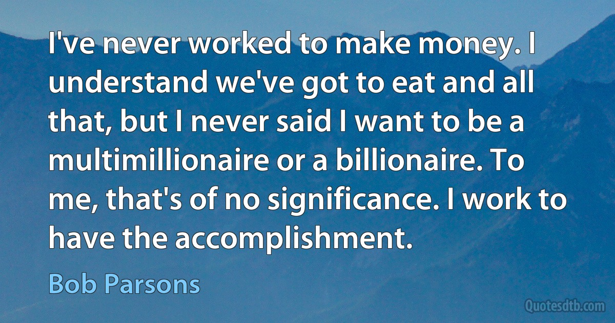 I've never worked to make money. I understand we've got to eat and all that, but I never said I want to be a multimillionaire or a billionaire. To me, that's of no significance. I work to have the accomplishment. (Bob Parsons)