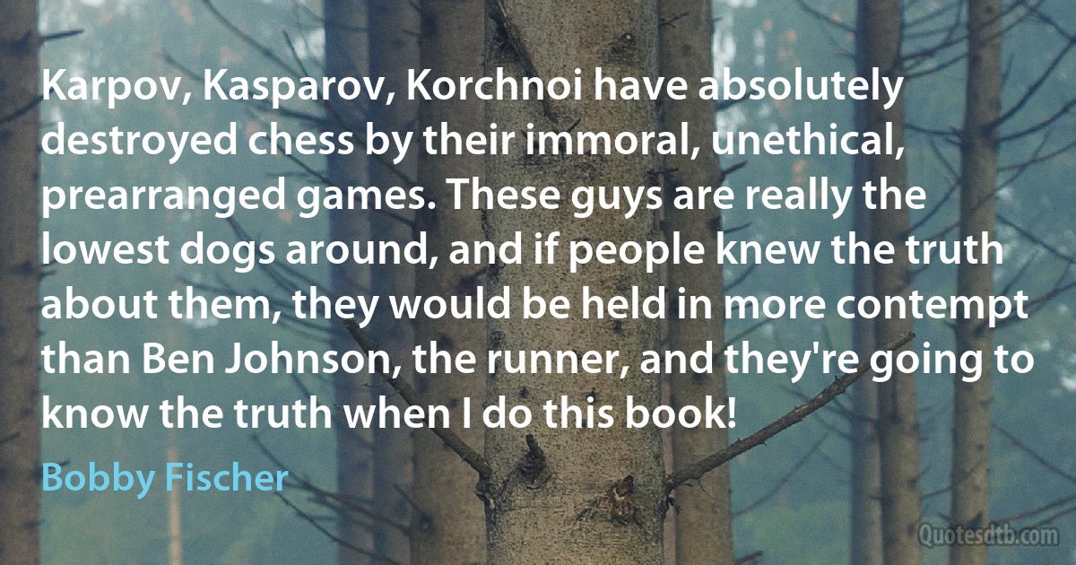 Karpov, Kasparov, Korchnoi have absolutely destroyed chess by their immoral, unethical, prearranged games. These guys are really the lowest dogs around, and if people knew the truth about them, they would be held in more contempt than Ben Johnson, the runner, and they're going to know the truth when I do this book! (Bobby Fischer)