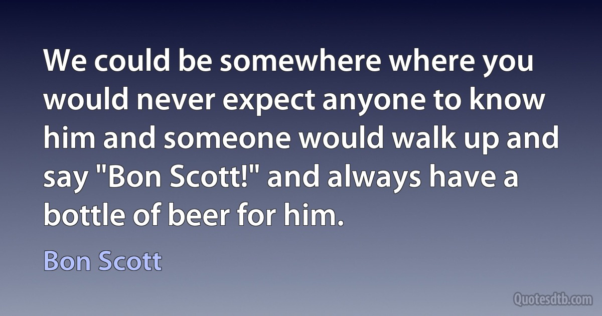 We could be somewhere where you would never expect anyone to know him and someone would walk up and say "Bon Scott!" and always have a bottle of beer for him. (Bon Scott)