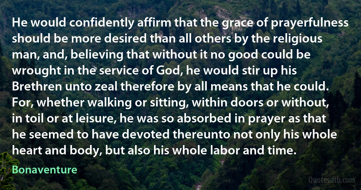 He would confidently affirm that the grace of prayerfulness should be more desired than all others by the religious man, and, believing that without it no good could be wrought in the service of God, he would stir up his Brethren unto zeal therefore by all means that he could. For, whether walking or sitting, within doors or without, in toil or at leisure, he was so absorbed in prayer as that he seemed to have devoted thereunto not only his whole heart and body, but also his whole labor and time. (Bonaventure)