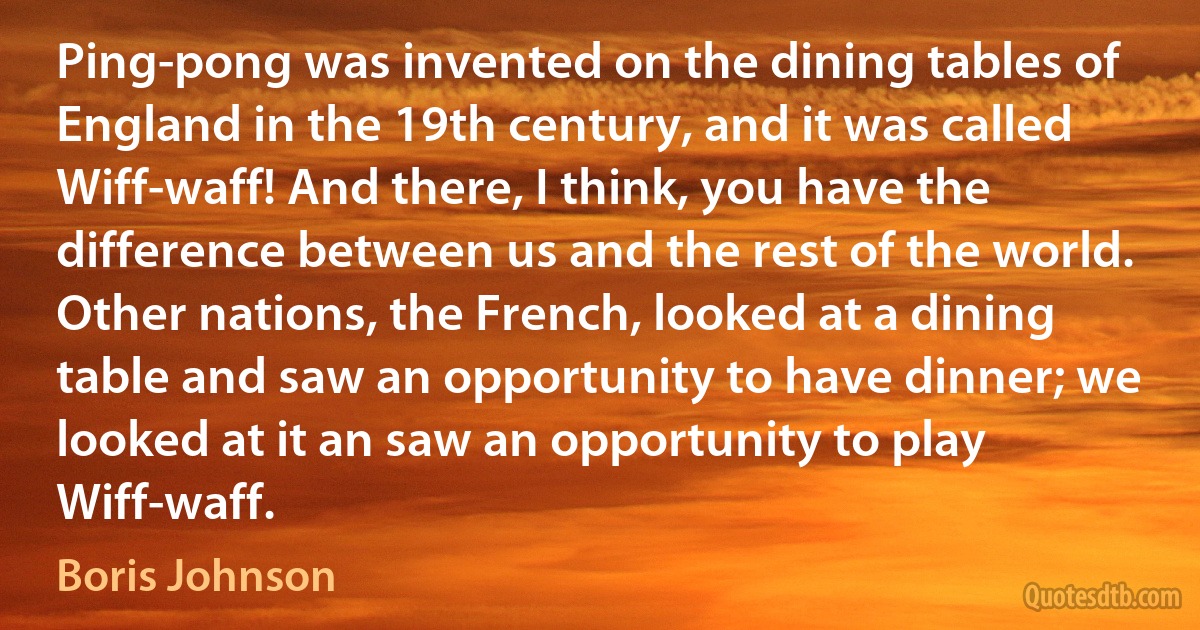 Ping-pong was invented on the dining tables of England in the 19th century, and it was called Wiff-waff! And there, I think, you have the difference between us and the rest of the world. Other nations, the French, looked at a dining table and saw an opportunity to have dinner; we looked at it an saw an opportunity to play Wiff-waff. (Boris Johnson)