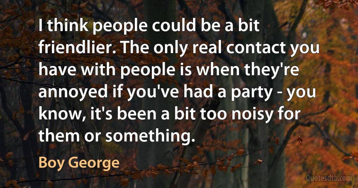 I think people could be a bit friendlier. The only real contact you have with people is when they're annoyed if you've had a party - you know, it's been a bit too noisy for them or something. (Boy George)