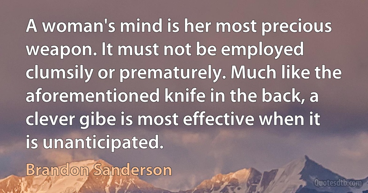 A woman's mind is her most precious weapon. It must not be employed clumsily or prematurely. Much like the aforementioned knife in the back, a clever gibe is most effective when it is unanticipated. (Brandon Sanderson)