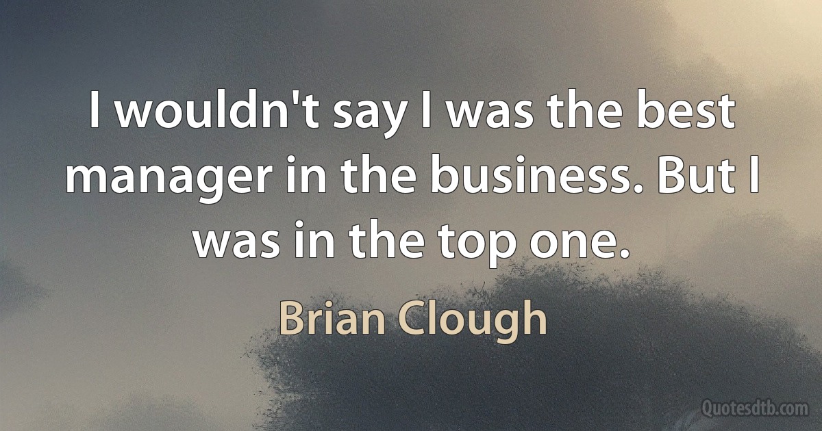 I wouldn't say I was the best manager in the business. But I was in the top one. (Brian Clough)