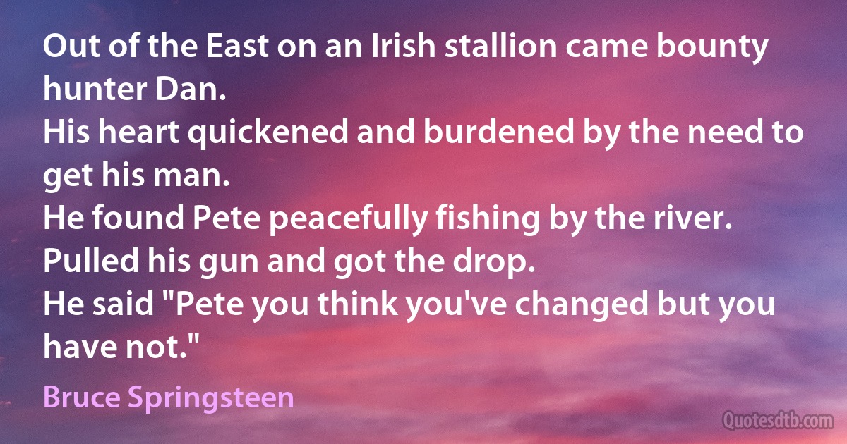 Out of the East on an Irish stallion came bounty hunter Dan.
His heart quickened and burdened by the need to get his man.
He found Pete peacefully fishing by the river.
Pulled his gun and got the drop.
He said "Pete you think you've changed but you have not." (Bruce Springsteen)