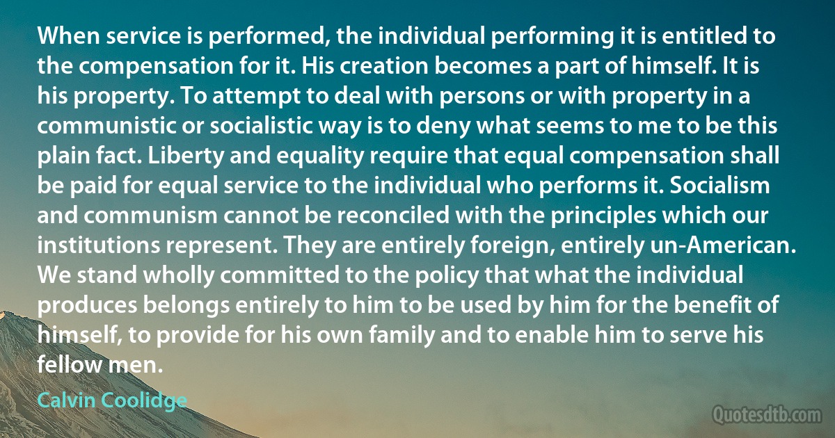 When service is performed, the individual performing it is entitled to the compensation for it. His creation becomes a part of himself. It is his property. To attempt to deal with persons or with property in a communistic or socialistic way is to deny what seems to me to be this plain fact. Liberty and equality require that equal compensation shall be paid for equal service to the individual who performs it. Socialism and communism cannot be reconciled with the principles which our institutions represent. They are entirely foreign, entirely un-American. We stand wholly committed to the policy that what the individual produces belongs entirely to him to be used by him for the benefit of himself, to provide for his own family and to enable him to serve his fellow men. (Calvin Coolidge)