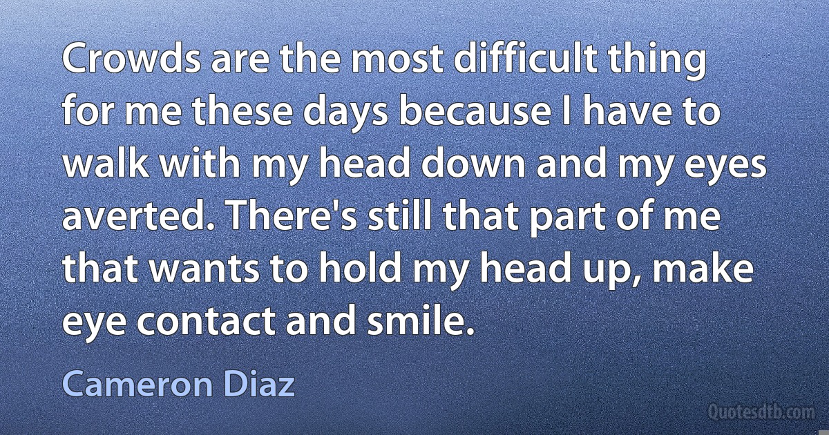 Crowds are the most difficult thing for me these days because I have to walk with my head down and my eyes averted. There's still that part of me that wants to hold my head up, make eye contact and smile. (Cameron Diaz)