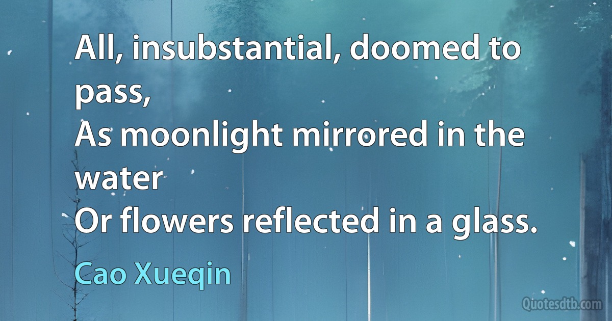 All, insubstantial, doomed to pass,
As moonlight mirrored in the water
Or flowers reflected in a glass. (Cao Xueqin)