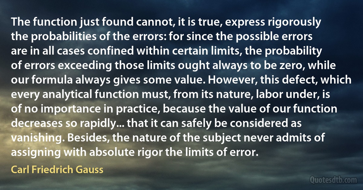 The function just found cannot, it is true, express rigorously the probabilities of the errors: for since the possible errors are in all cases confined within certain limits, the probability of errors exceeding those limits ought always to be zero, while our formula always gives some value. However, this defect, which every analytical function must, from its nature, labor under, is of no importance in practice, because the value of our function decreases so rapidly... that it can safely be considered as vanishing. Besides, the nature of the subject never admits of assigning with absolute rigor the limits of error. (Carl Friedrich Gauss)