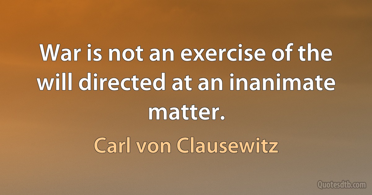 War is not an exercise of the will directed at an inanimate matter. (Carl von Clausewitz)