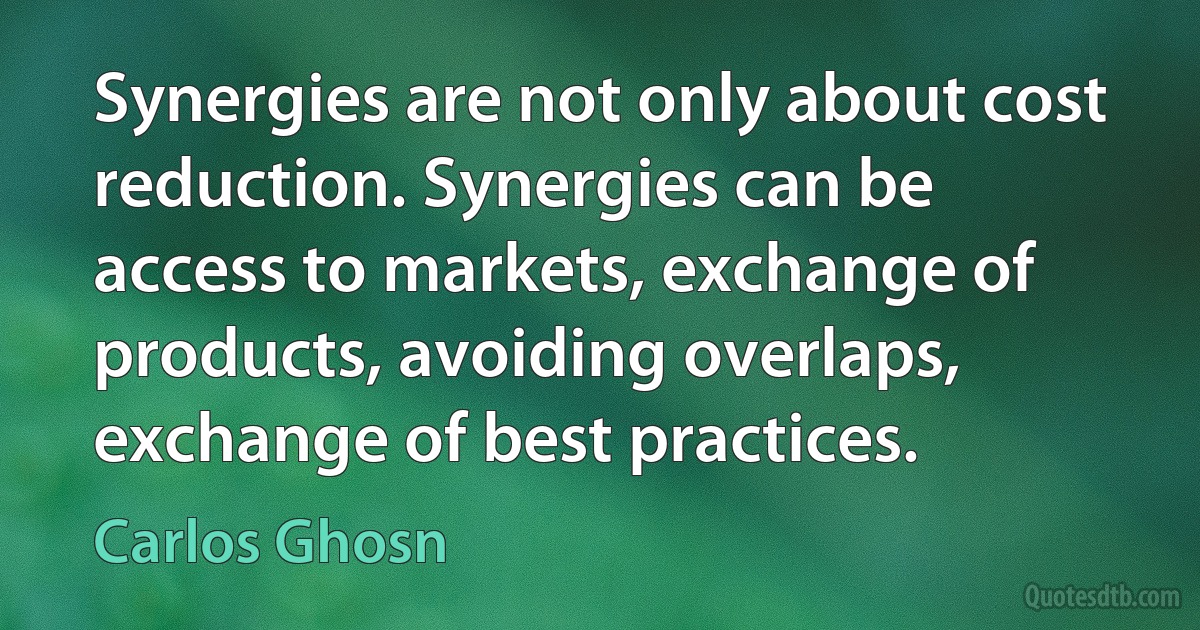 Synergies are not only about cost reduction. Synergies can be access to markets, exchange of products, avoiding overlaps, exchange of best practices. (Carlos Ghosn)