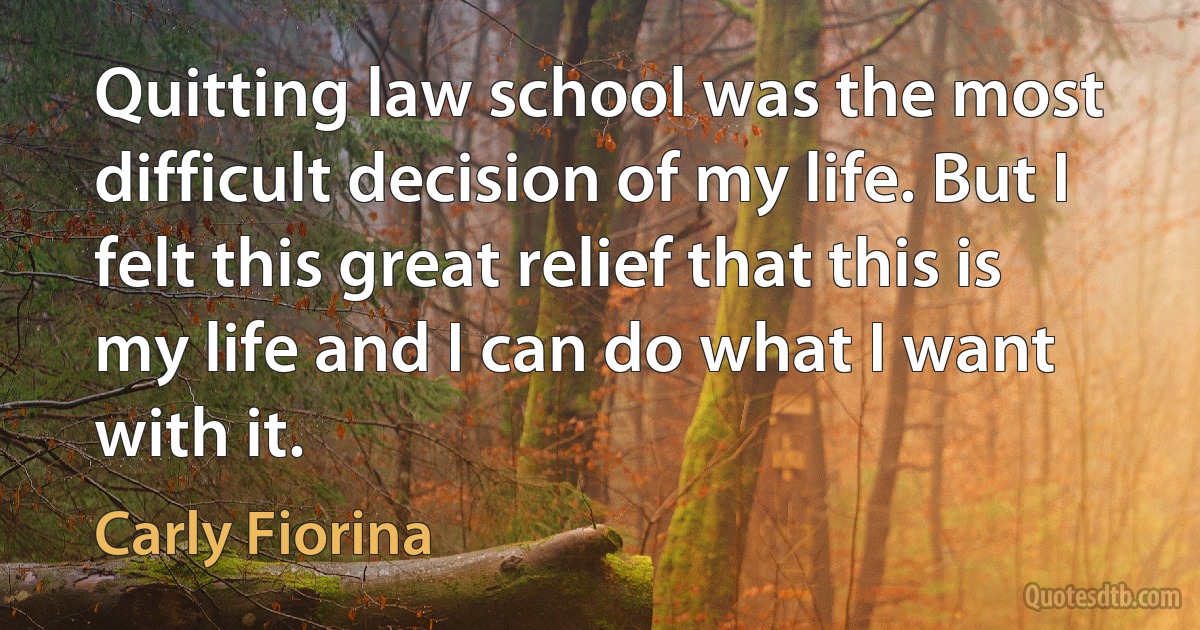 Quitting law school was the most difficult decision of my life. But I felt this great relief that this is my life and I can do what I want with it. (Carly Fiorina)