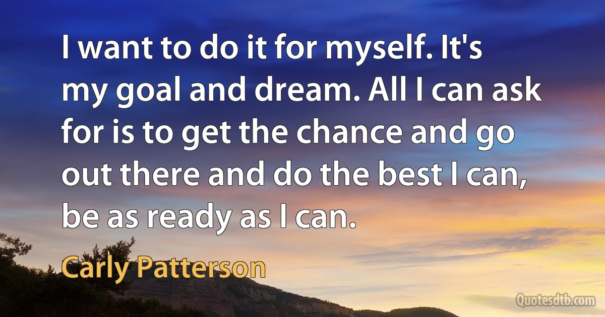 I want to do it for myself. It's my goal and dream. All I can ask for is to get the chance and go out there and do the best I can, be as ready as I can. (Carly Patterson)