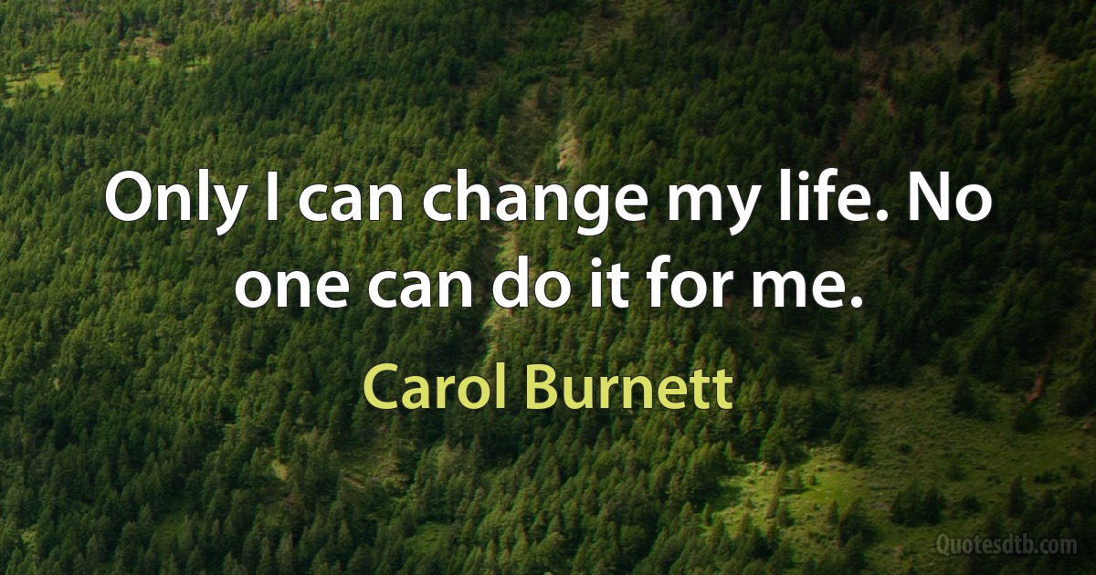 Only I can change my life. No one can do it for me. (Carol Burnett)