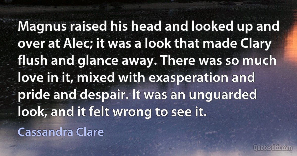 Magnus raised his head and looked up and over at Alec; it was a look that made Clary flush and glance away. There was so much love in it, mixed with exasperation and pride and despair. It was an unguarded look, and it felt wrong to see it. (Cassandra Clare)