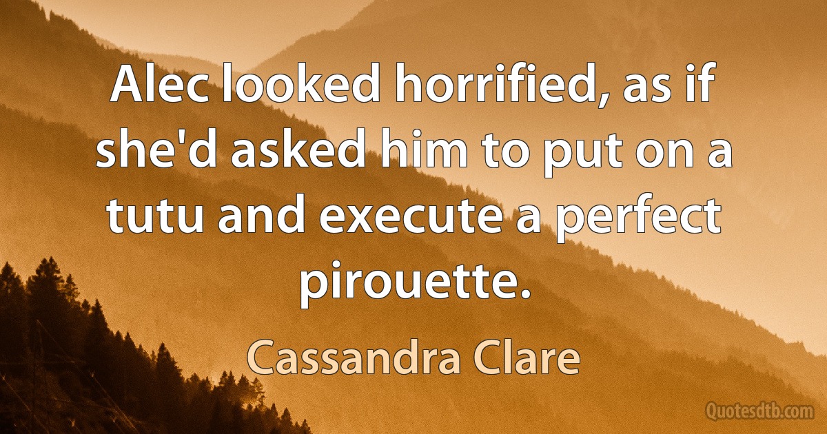 Alec looked horrified, as if she'd asked him to put on a tutu and execute a perfect pirouette. (Cassandra Clare)