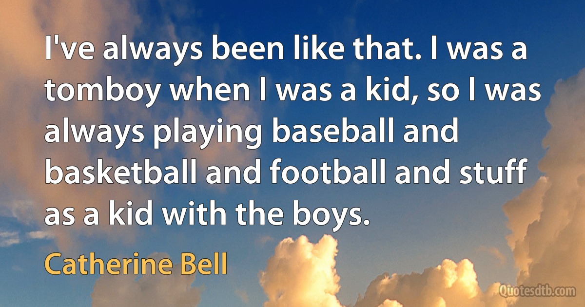 I've always been like that. I was a tomboy when I was a kid, so I was always playing baseball and basketball and football and stuff as a kid with the boys. (Catherine Bell)