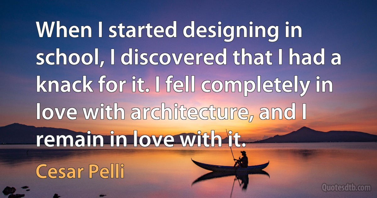 When I started designing in school, I discovered that I had a knack for it. I fell completely in love with architecture, and I remain in love with it. (Cesar Pelli)