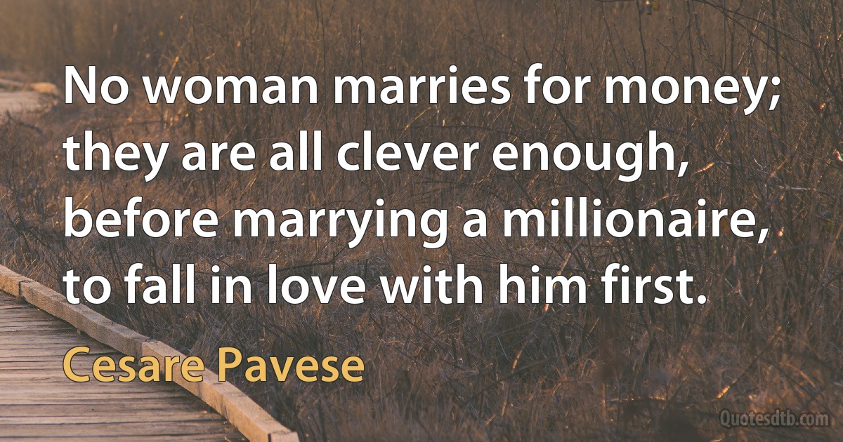 No woman marries for money; they are all clever enough, before marrying a millionaire, to fall in love with him first. (Cesare Pavese)