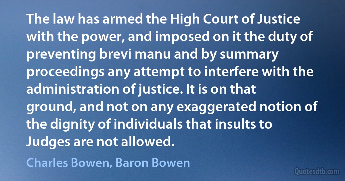 The law has armed the High Court of Justice with the power, and imposed on it the duty of preventing brevi manu and by summary proceedings any attempt to interfere with the administration of justice. It is on that ground, and not on any exaggerated notion of the dignity of individuals that insults to Judges are not allowed. (Charles Bowen, Baron Bowen)