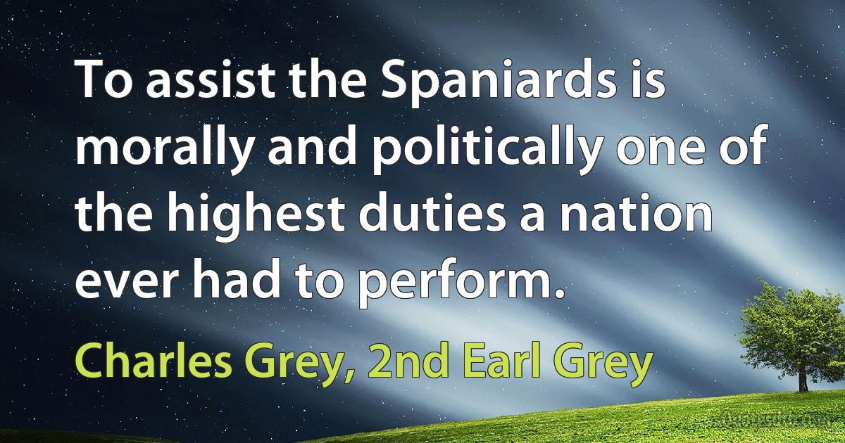 To assist the Spaniards is morally and politically one of the highest duties a nation ever had to perform. (Charles Grey, 2nd Earl Grey)